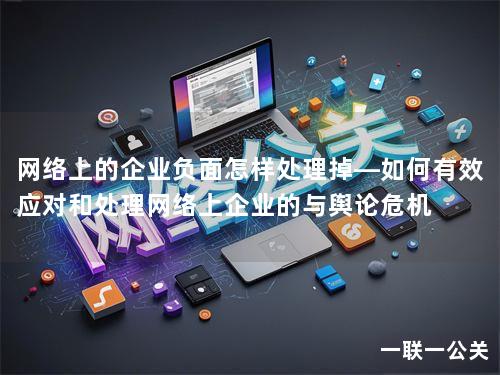 网络上的企业负面怎样处理掉—如何有效应对和处理网络上企业的与舆论危机