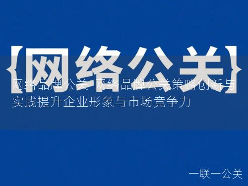 网络品牌公关-网络品牌公关策略创新与实践提升企业形象与市场竞争力