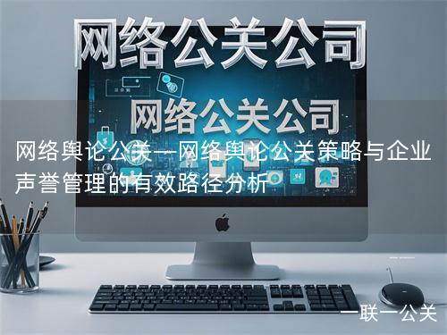 网络舆论公关—网络舆论公关策略与企业声誉管理的有效路径分析 网络舆论公关—网络舆论公关策略与企业声誉管理的有效路径分析
