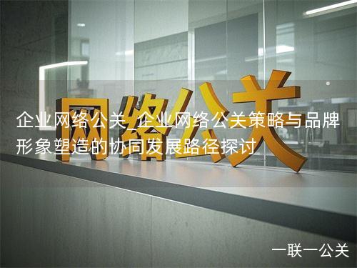 企业网络公关_企业网络公关策略与品牌形象塑造的协同发展路径探讨