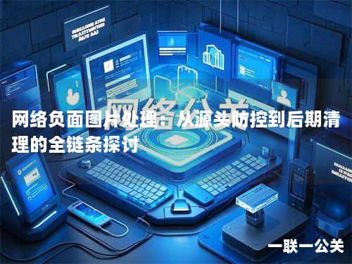网络负面图片处理:从源头防控到后期清理的全链条探讨 网络负面图片处理:从源头防控到后期清理的全链条探讨